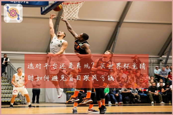 选对平台还是真坑？买世界杯竞猜时如何避免盲目跟风亏钱